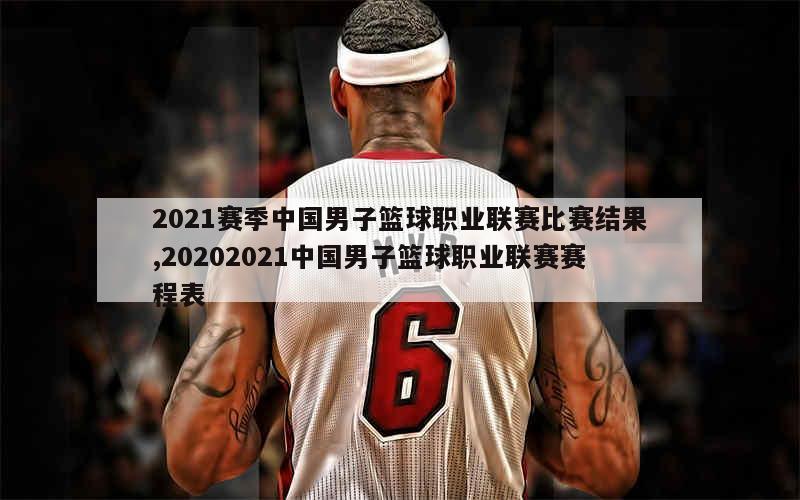 2021赛季中国男子篮球职业联赛比赛结果,20202021中国男子篮球职业联赛赛程表
